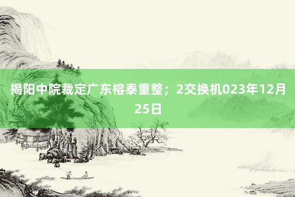 揭阳中院裁定广东榕泰重整；2交换机023年12月25日